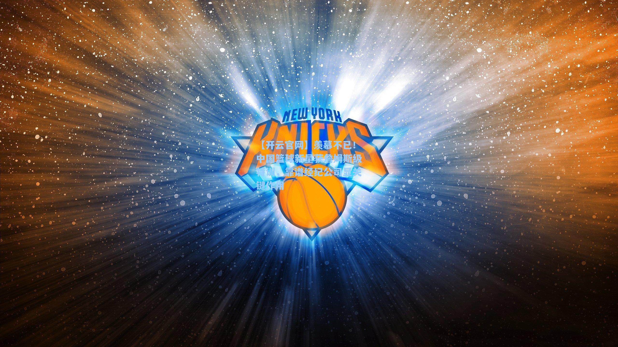 羡慕不已！中国篮球新星获詹姆斯级特训，靠谱经纪公司显关键作用