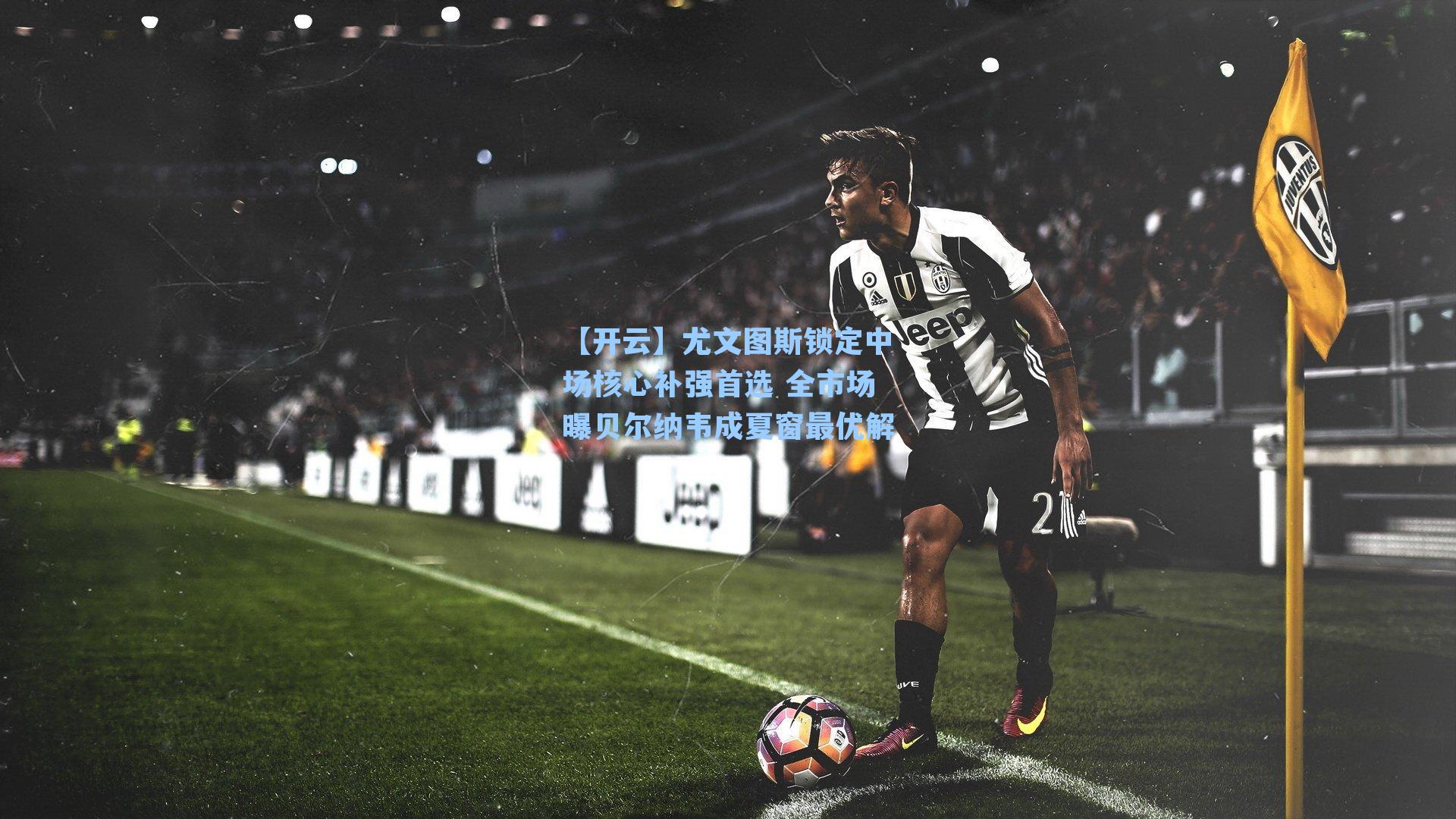 尤文图斯锁定中场核心补强首选 全市场曝贝尔纳韦成夏窗最优解