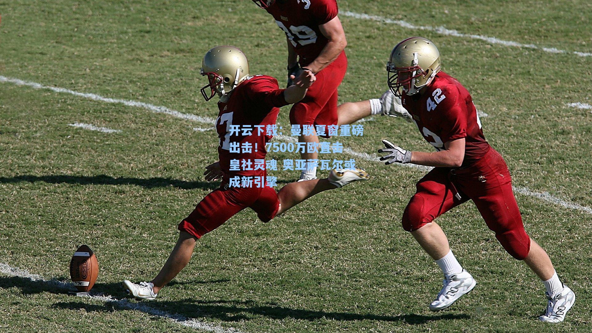 开云下载：曼联夏窗重磅出击！7500万欧直击皇社灵魂 奥亚萨瓦尔或成新引擎